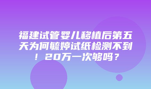 福建试管婴儿移植后第五天为何毓婷试纸检测不到！20万一次够吗？