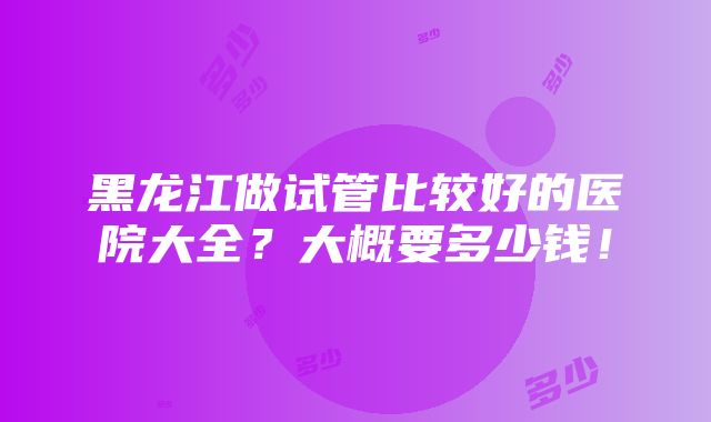 黑龙江做试管比较好的医院大全？大概要多少钱！