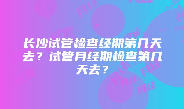 长沙试管检查经期第几天去？试管月经期检查第几天去？