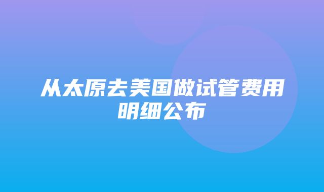 从太原去美国做试管费用明细公布