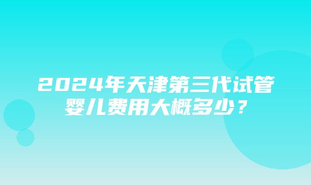 2024年天津第三代试管婴儿费用大概多少？