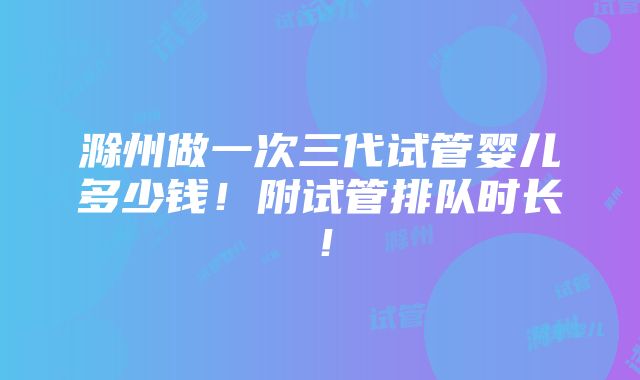 滁州做一次三代试管婴儿多少钱！附试管排队时长！