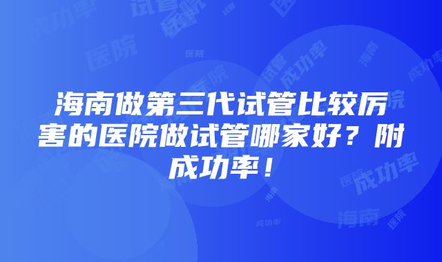 海南做第三代试管比较厉害的医院做试管哪家好？附成功率！