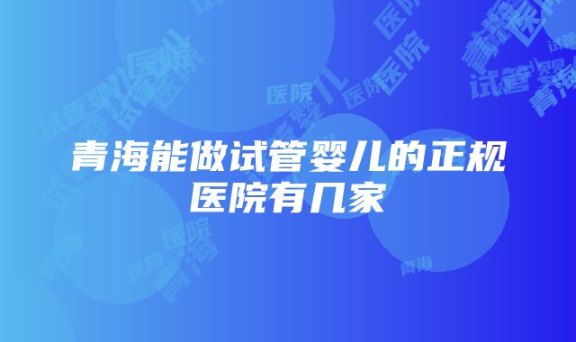 青海能做试管婴儿的正规医院有几家