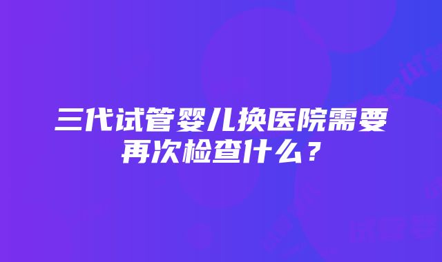 三代试管婴儿换医院需要再次检查什么？