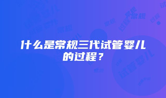 什么是常规三代试管婴儿的过程？