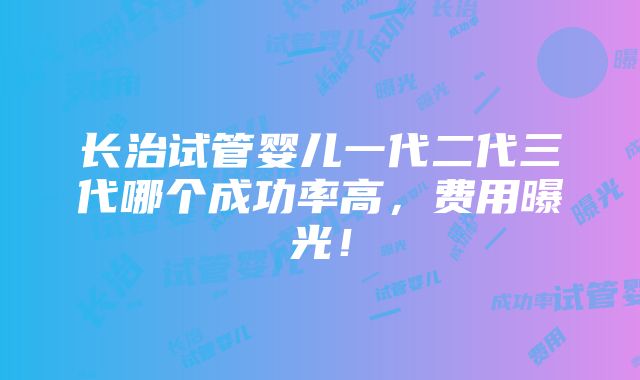 长治试管婴儿一代二代三代哪个成功率高，费用曝光！