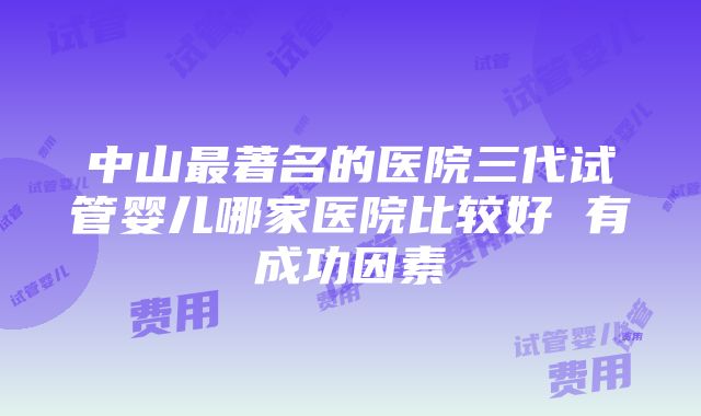 中山最著名的医院三代试管婴儿哪家医院比较好 有成功因素