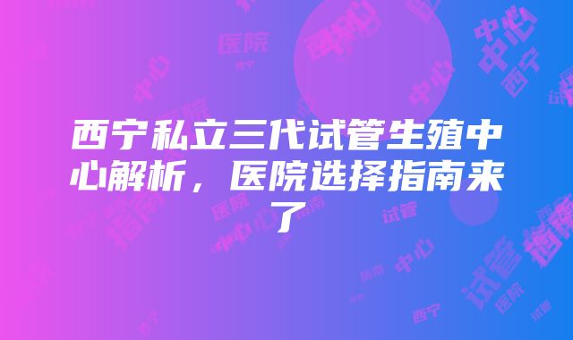 西宁私立三代试管生殖中心解析，医院选择指南来了