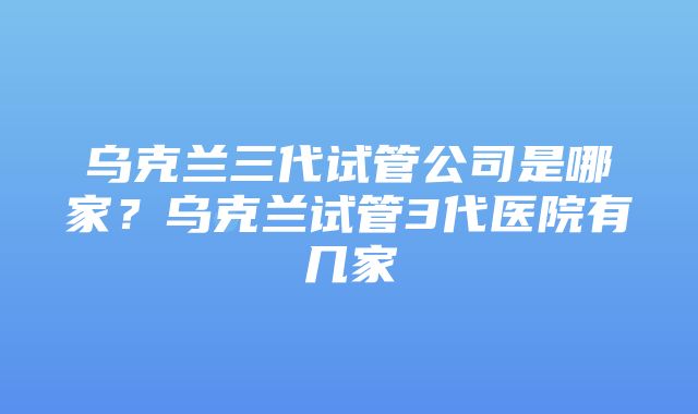 乌克兰三代试管公司是哪家？乌克兰试管3代医院有几家