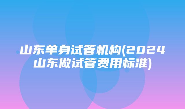 山东单身试管机构(2024山东做试管费用标准)