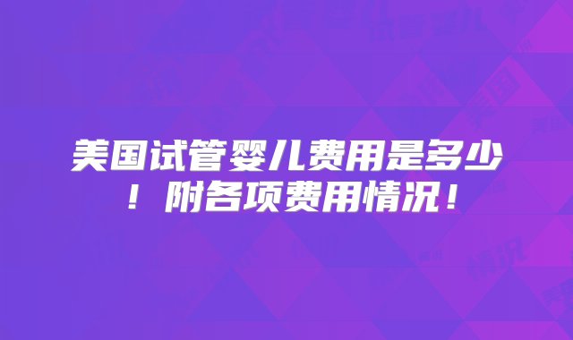 美国试管婴儿费用是多少！附各项费用情况！