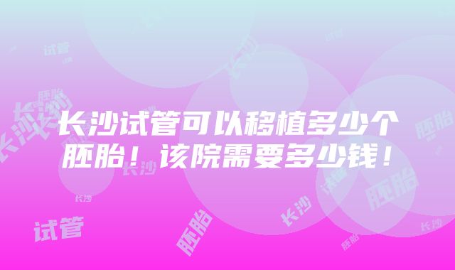 长沙试管可以移植多少个胚胎！该院需要多少钱！