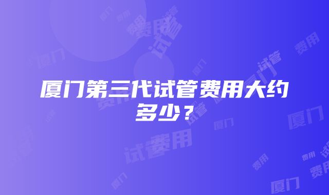 厦门第三代试管费用大约多少？