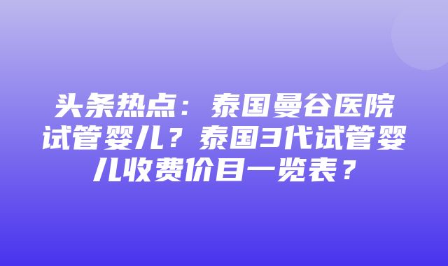 头条热点：泰国曼谷医院试管婴儿？泰国3代试管婴儿收费价目一览表？