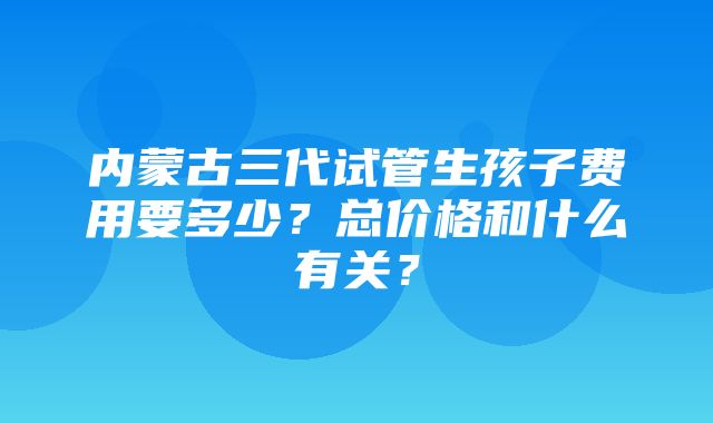 内蒙古三代试管生孩子费用要多少？总价格和什么有关？