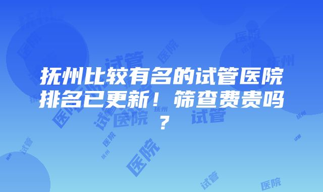 抚州比较有名的试管医院排名已更新！筛查费贵吗？