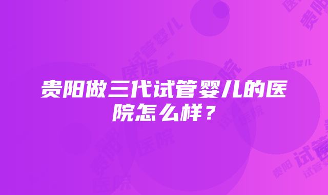 贵阳做三代试管婴儿的医院怎么样？