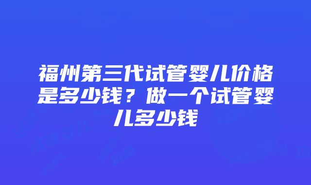 福州第三代试管婴儿价格是多少钱？做一个试管婴儿多少钱