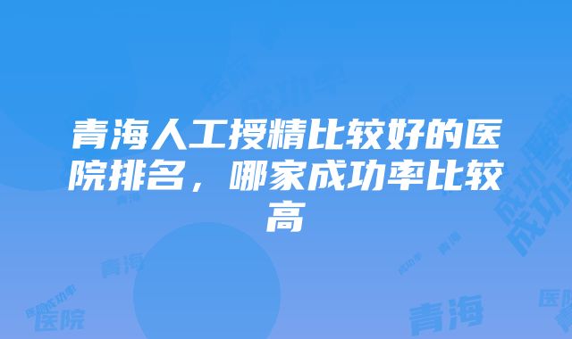 青海人工授精比较好的医院排名，哪家成功率比较高