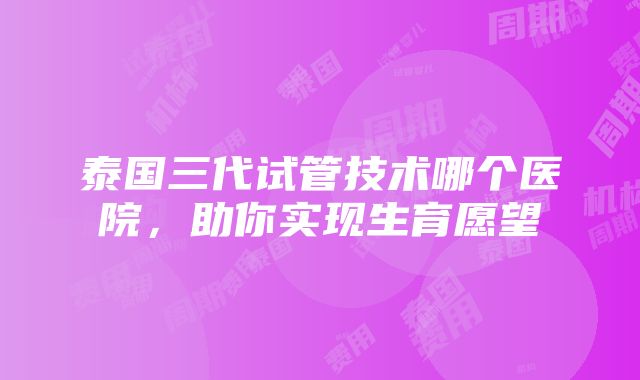 泰国三代试管技术哪个医院，助你实现生育愿望