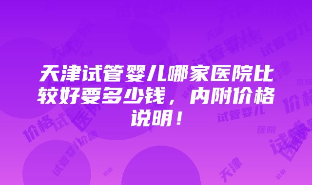 天津试管婴儿哪家医院比较好要多少钱，内附价格说明！