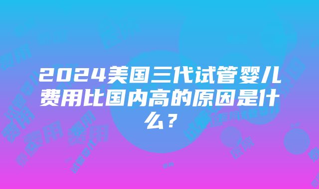 2024美国三代试管婴儿费用比国内高的原因是什么？