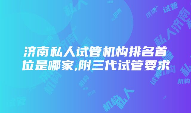 济南私人试管机构排名首位是哪家,附三代试管要求