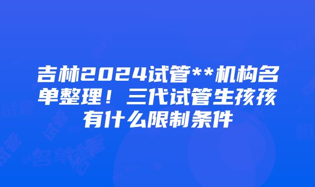 吉林2024试管**机构名单整理！三代试管生孩孩有什么限制条件