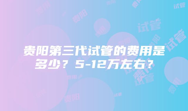 贵阳第三代试管的费用是多少？5-12万左右？