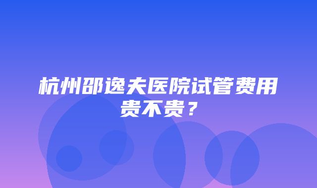 杭州邵逸夫医院试管费用贵不贵？