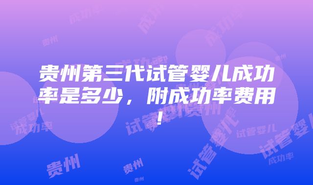 贵州第三代试管婴儿成功率是多少，附成功率费用！