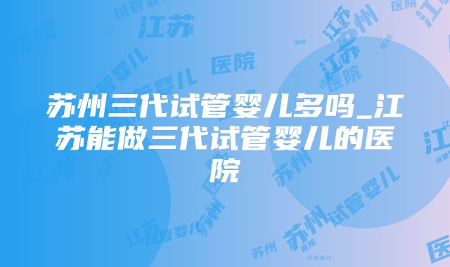 苏州三代试管婴儿多吗_江苏能做三代试管婴儿的医院