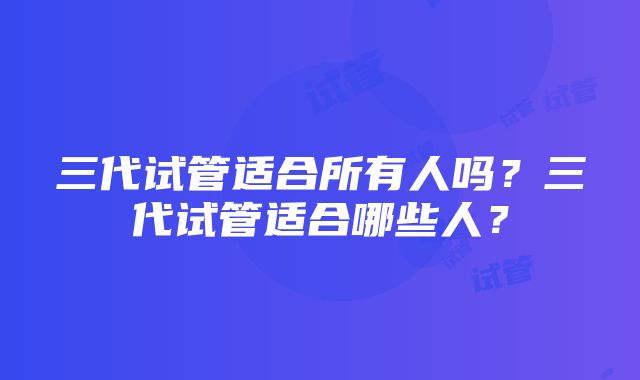 三代试管适合所有人吗？三代试管适合哪些人？