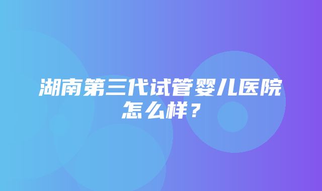 湖南第三代试管婴儿医院怎么样？