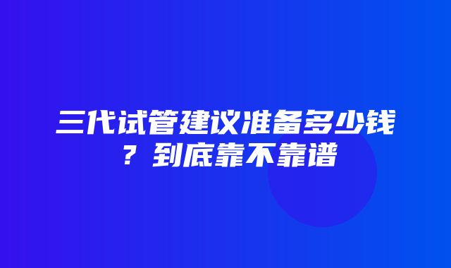 三代试管建议准备多少钱？到底靠不靠谱