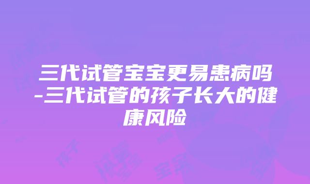 三代试管宝宝更易患病吗-三代试管的孩子长大的健康风险