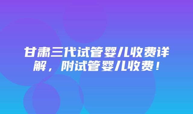 甘肃三代试管婴儿收费详解，附试管婴儿收费！