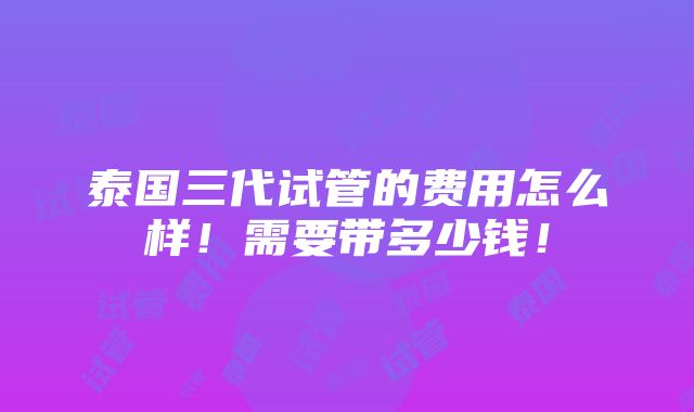 泰国三代试管的费用怎么样！需要带多少钱！