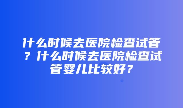 什么时候去医院检查试管？什么时候去医院检查试管婴儿比较好？