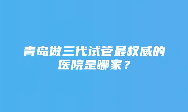 青岛做三代试管最权威的医院是哪家？