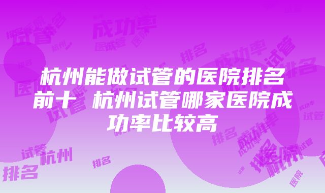 杭州能做试管的医院排名前十 杭州试管哪家医院成功率比较高