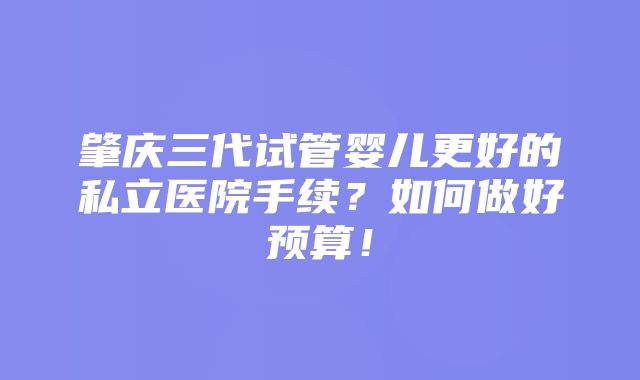 肇庆三代试管婴儿更好的私立医院手续？如何做好预算！