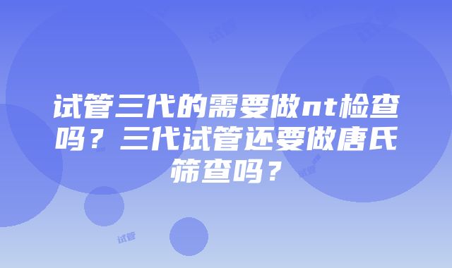 试管三代的需要做nt检查吗？三代试管还要做唐氏筛查吗？