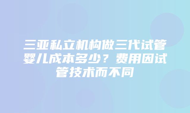 三亚私立机构做三代试管婴儿成本多少？费用因试管技术而不同