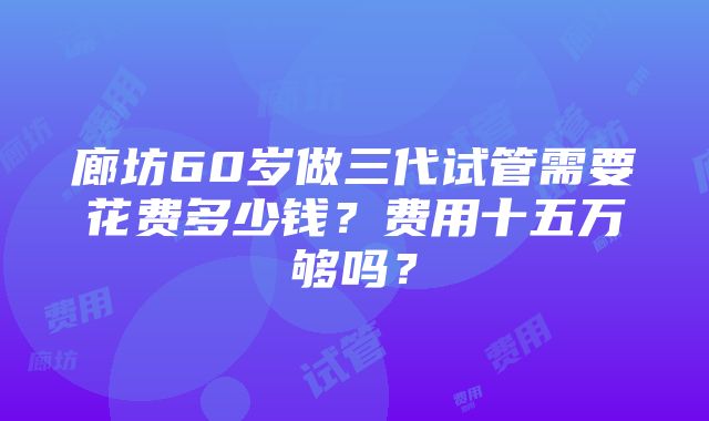 廊坊60岁做三代试管需要花费多少钱？费用十五万够吗？