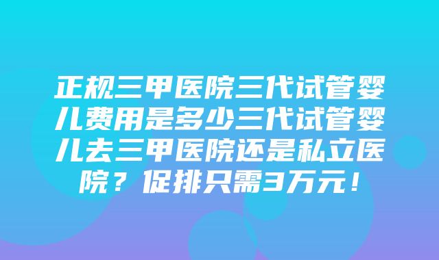 正规三甲医院三代试管婴儿费用是多少三代试管婴儿去三甲医院还是私立医院？促排只需3万元！