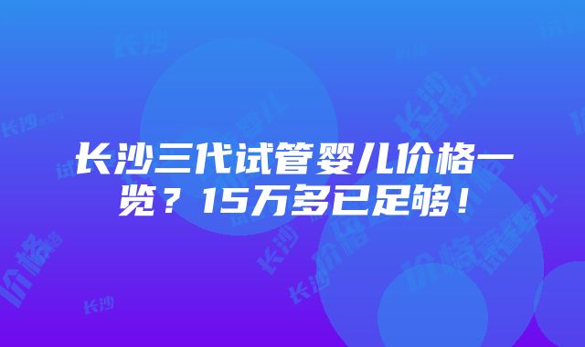 长沙三代试管婴儿价格一览？15万多已足够！