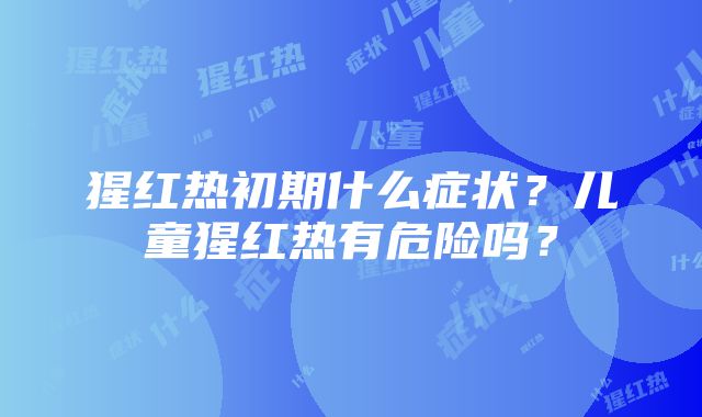 猩红热初期什么症状？儿童猩红热有危险吗？