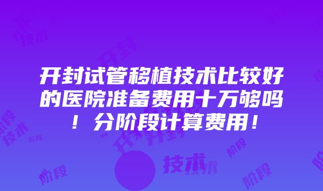 开封试管移植技术比较好的医院准备费用十万够吗！分阶段计算费用！